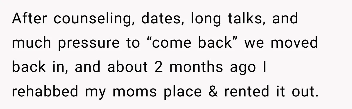 After counseling, dates, long talks, and much pressure to “come back” we moved back in, and about 2 months ago I rehabbed my moms place & rented it out.