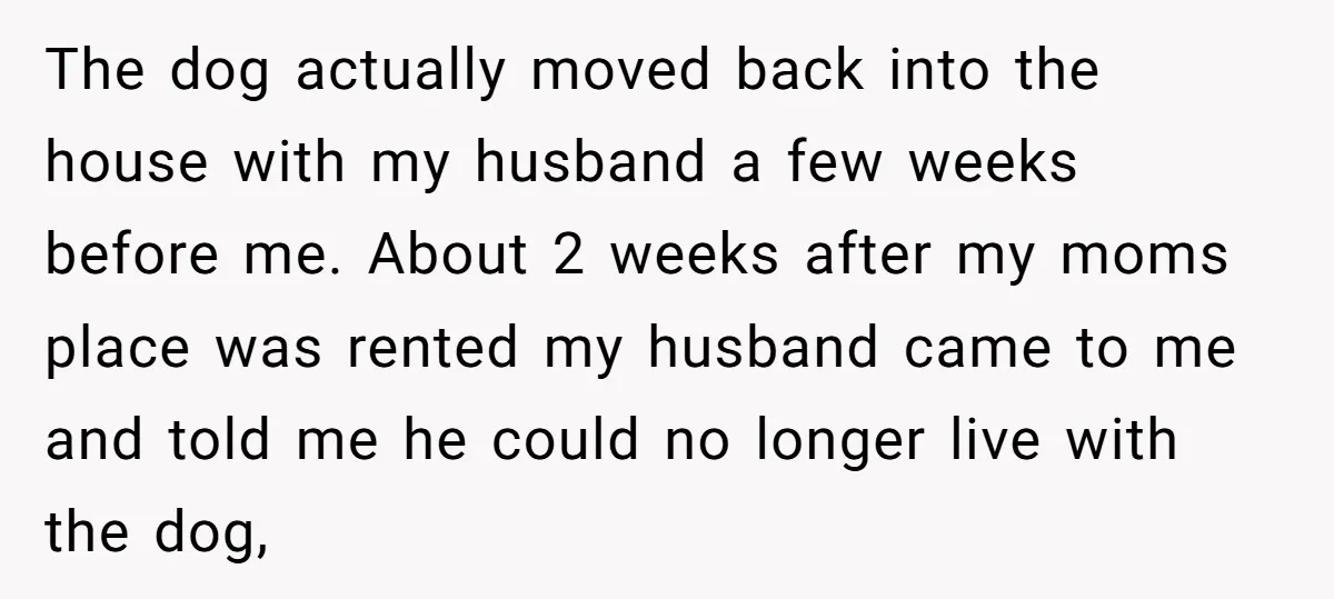 The dog actually moved back into the house with my husband a few weeks before me. About 2 weeks after my moms place was rented my husband came to me...