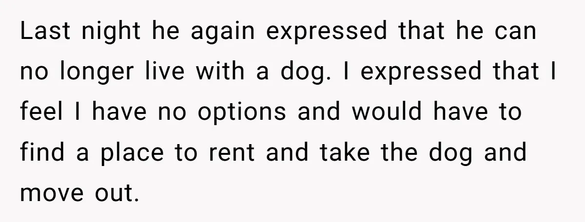 Last night he again expressed that he can no longer live with a dog. I expressed that I feel I have no options and would have to find a place...