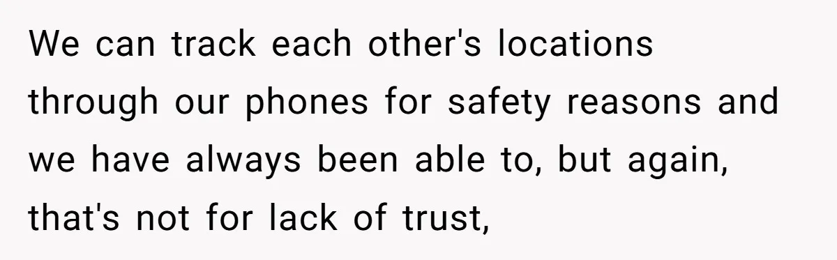 We can track each other's locations through our phones for safety reasons and we have always been able to, but again, that's not for lack of trust,