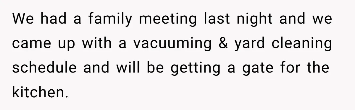 We had a family meeting last night and we came up with a vacuuming & yard cleaning schedule and will be getting a gate for the kitchen.