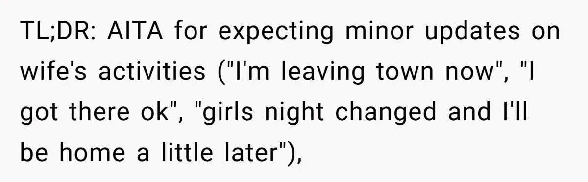 TL;DR: AITA for expecting minor updates on wife's activities ("I'm leaving town now", "I got there ok", "girls night changed and I'll be home a little later"),