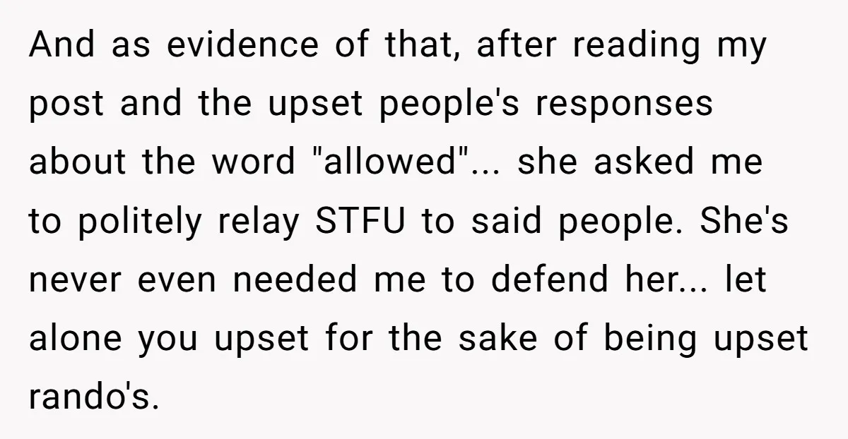 And as evidence of that, after reading my post and the upset people's responses about the word "allowed"... she asked me to politely relay STFU to said people. She's never...
