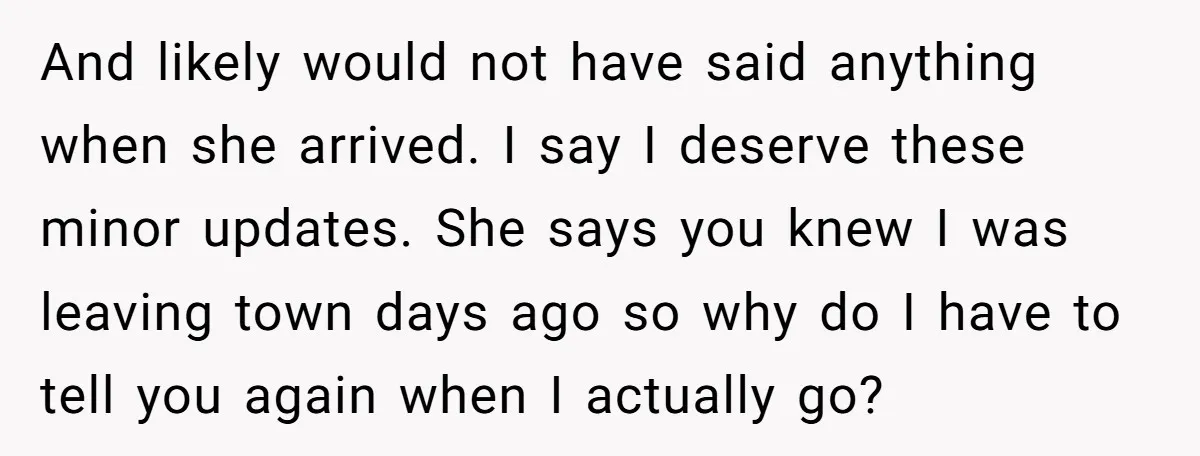 And likely would not have said anything when she arrived. I say I deserve these minor updates. She says you knew I was leaving town days ago so why do...