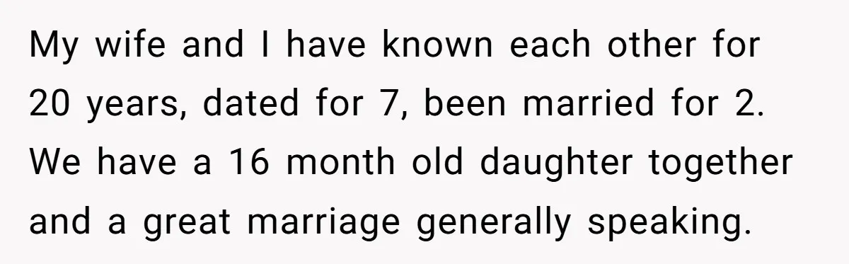 My wife and I have known each other for 20 years, dated for 7, been married for 2. We have a 16 month old daughter together and a great marriage...