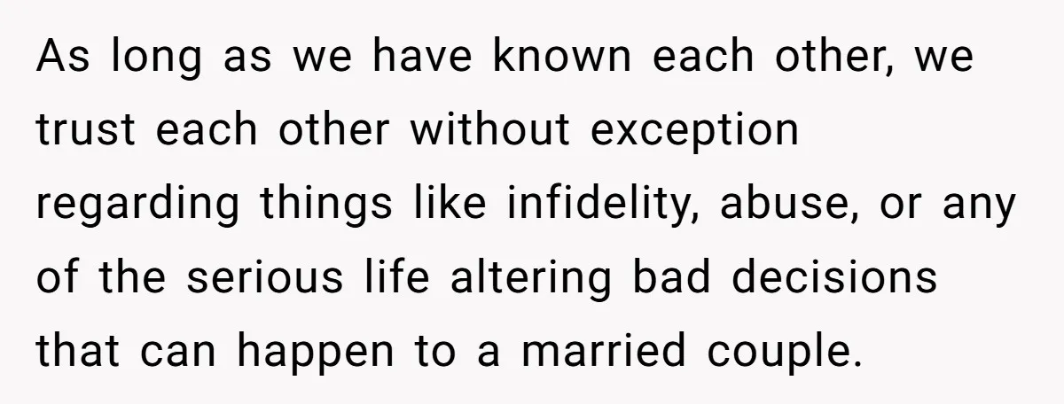 As long as we have known each other, we trust each other without exception regarding things like infidelity, abuse, or any of the serious life altering bad decisions that can...