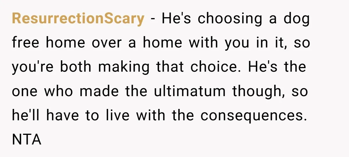 ResurrectionScary − He's choosing a dog free home over a home with you in it, so you're both making that choice. He's the one who made the ultimatum though, so...