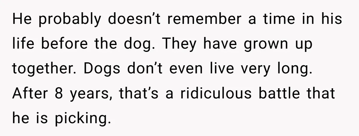 He probably doesn’t remember a time in his life before the dog. They have grown up together. Dogs don’t even live very long. After 8 years, that’s a ridiculous battle...