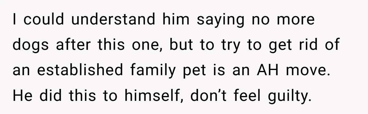 I could understand him saying no more dogs after this one, but to try to get rid of an established family pet is an AH move. He did this to...