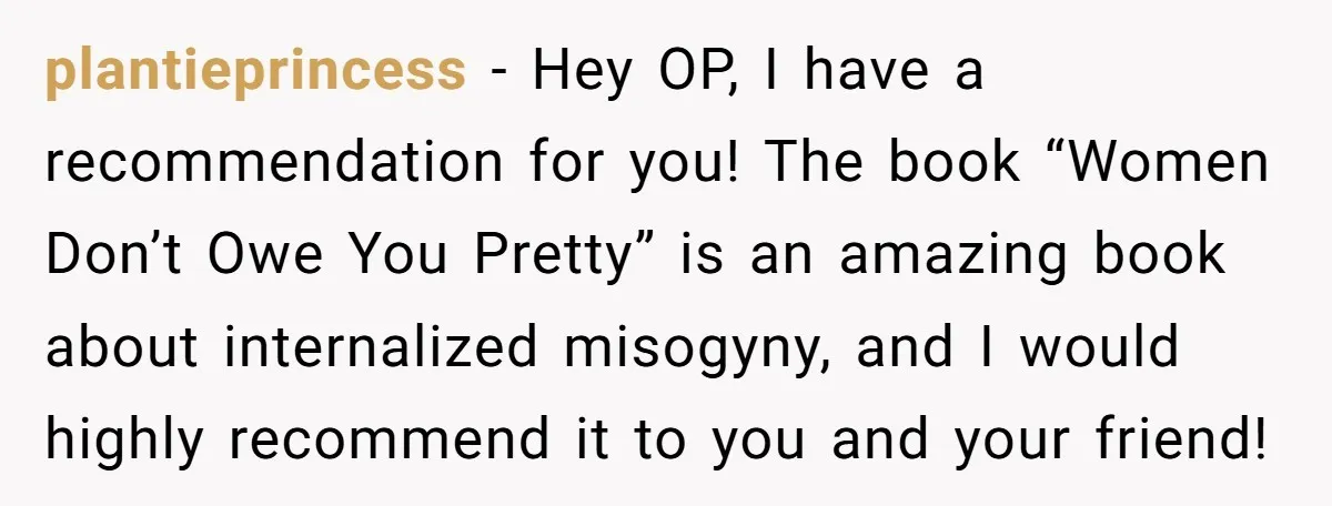 plantieprincess − Hey OP, I have a recommendation for you! The book “Women Don’t Owe You Pretty” is an amazing book about internalized misogyny, and I would highly recommend it...