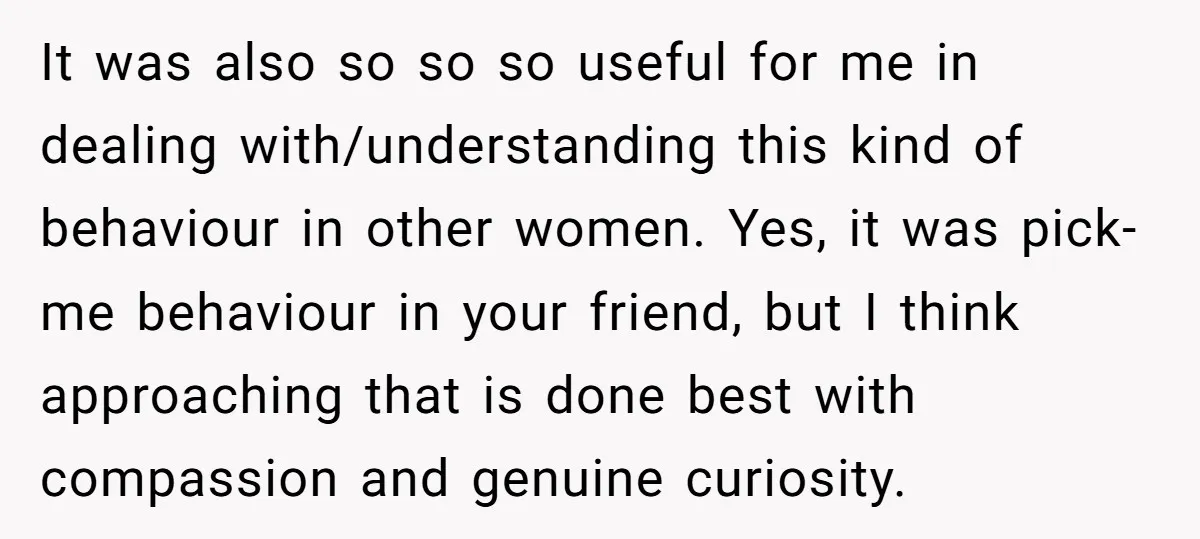 It was also so so so useful for me in dealing with/understanding this kind of behaviour in other women. Yes, it was pick-me behaviour in your friend, but I think...