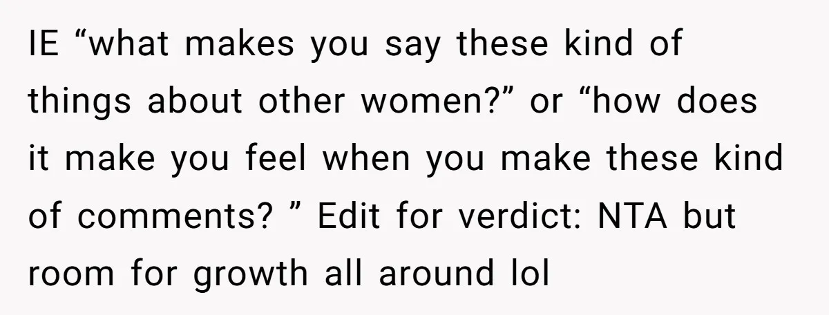 IE “what makes you say these kind of things about other women?” or “how does it make you feel when you make these kind of comments? ” Edit for verdict:...