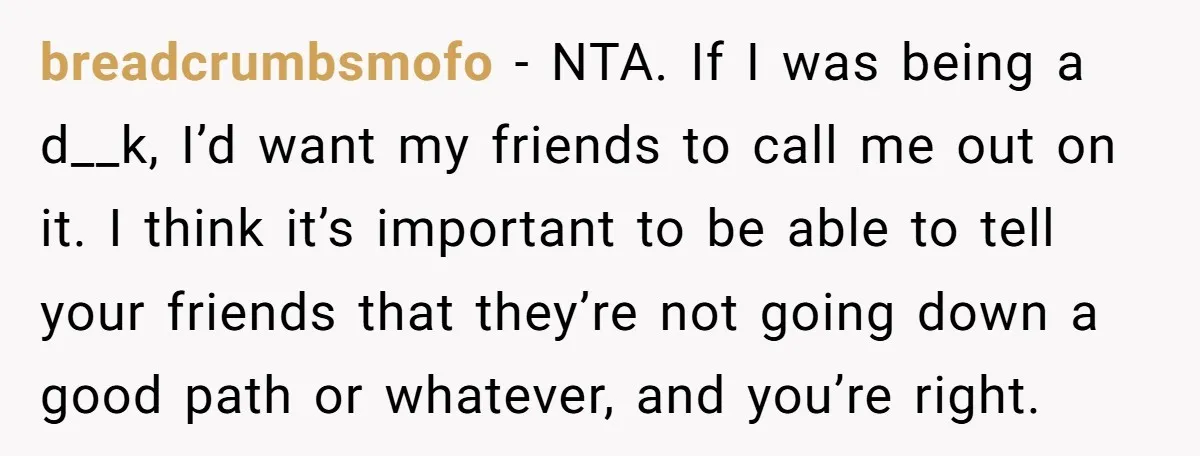 breadcrumbsmofo − NTA. If I was being a d__k, I’d want my friends to call me out on it. I think it’s important to be able to tell your friends...
