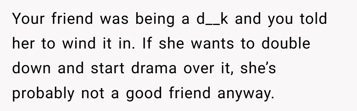 Your friend was being a d__k and you told her to wind it in. If she wants to double down and start drama over it, she’s probably not a good...