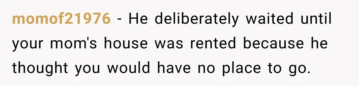 momof21976 − He deliberately waited until your mom's house was rented because he thought you would have no place to go.