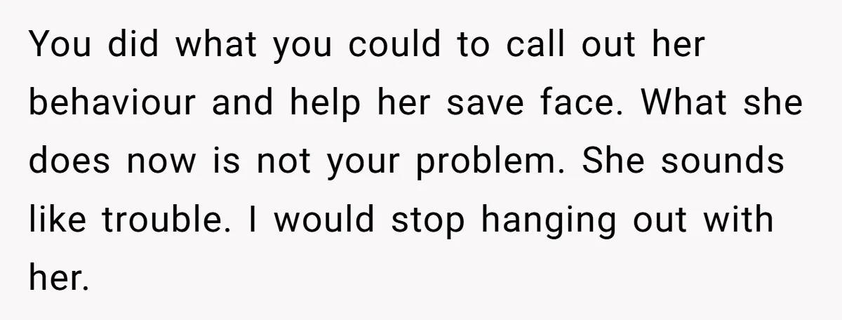 You did what you could to call out her behaviour and help her save face. What she does now is not your problem. She sounds like trouble. I would stop...
