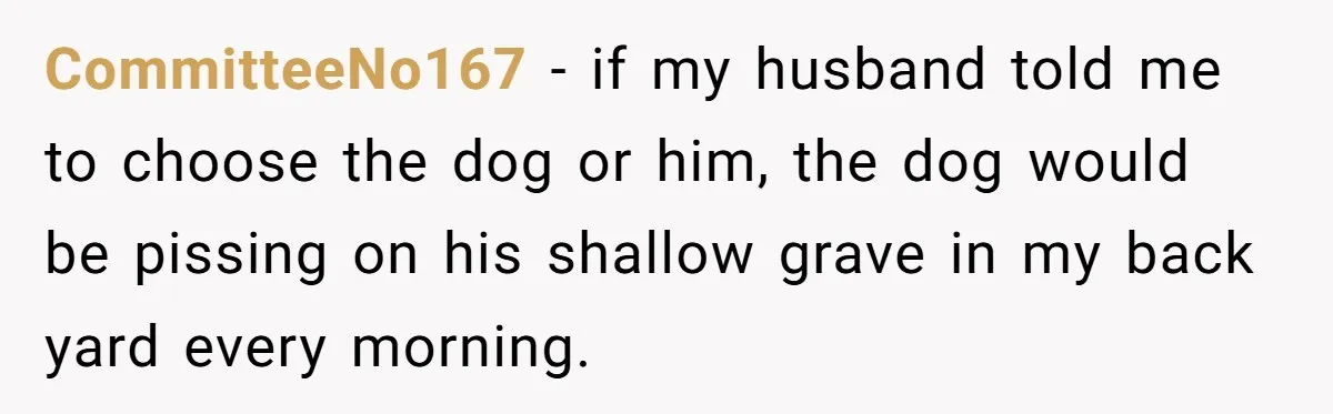 CommitteeNo167 − if my husband told me to choose the dog or him, the dog would be pissing on his shallow grave in my back yard every morning.
