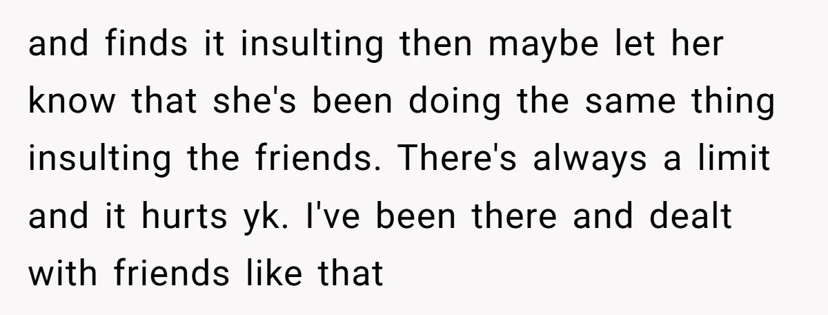 and finds it insulting then maybe let her know that she's been doing the same thing insulting the friends. There's always a limit and it hurts yk. I've been there...