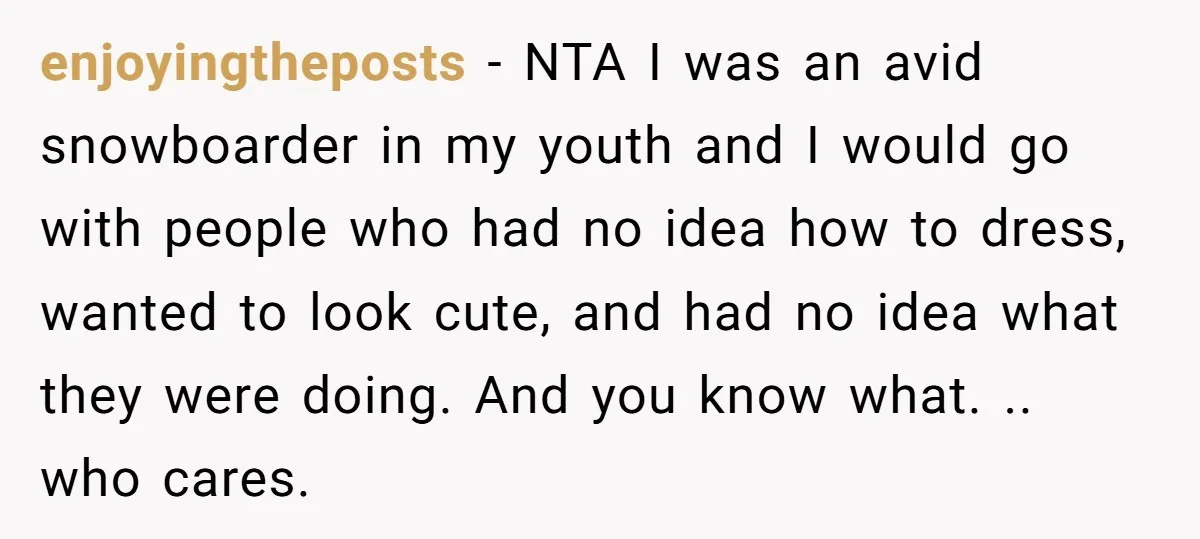 enjoyingtheposts − NTA I was an avid snowboarder in my youth and I would go with people who had no idea how to dress, wanted to look cute, and had...