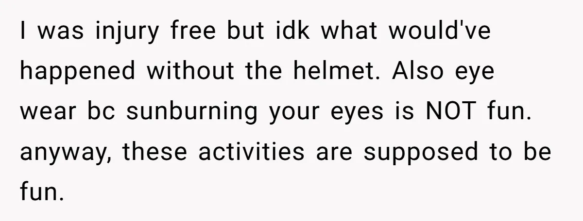 I was injury free but idk what would've happened without the helmet. Also eye wear bc sunburning your eyes is NOT fun. anyway, these activities are supposed to be fun.