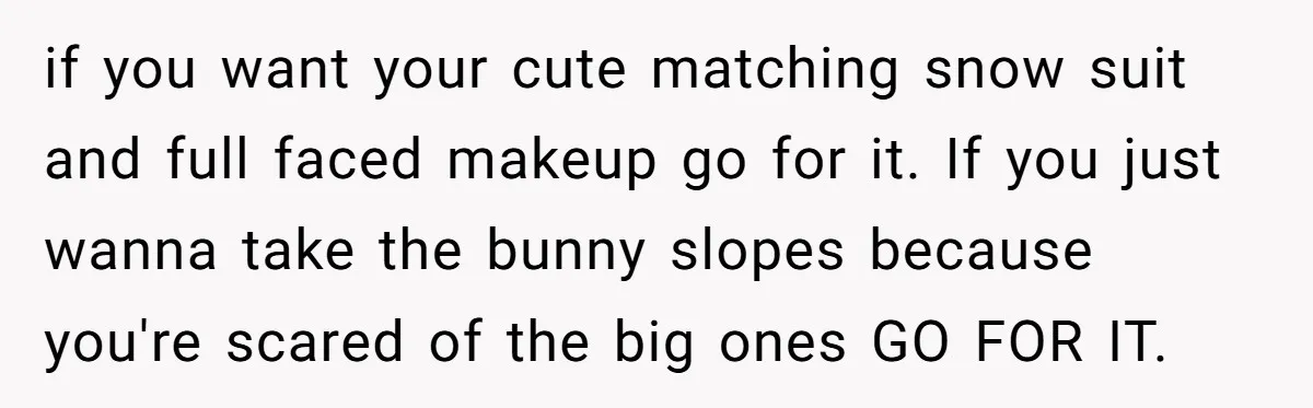 if you want your cute matching snow suit and full faced makeup go for it. If you just wanna take the bunny slopes because you're scared of the big ones...