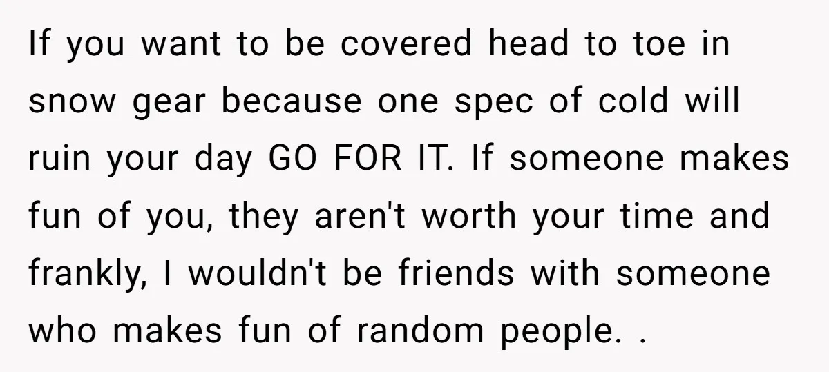 If you want to be covered head to toe in snow gear because one spec of cold will ruin your day GO FOR IT. If someone makes fun of you,...