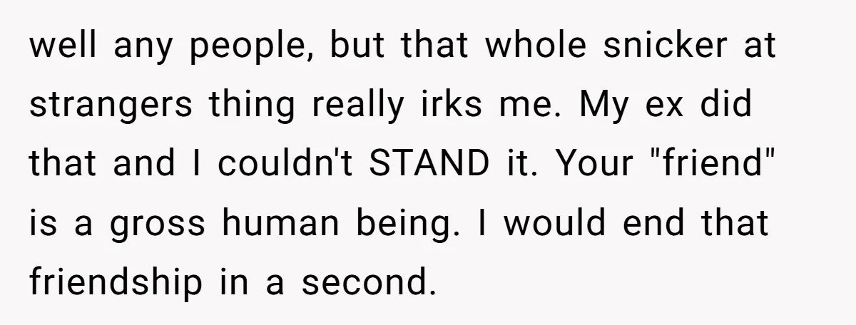 well any people, but that whole snicker at strangers thing really irks me. My ex did that and I couldn't STAND it. Your "friend" is a gross human being. I...