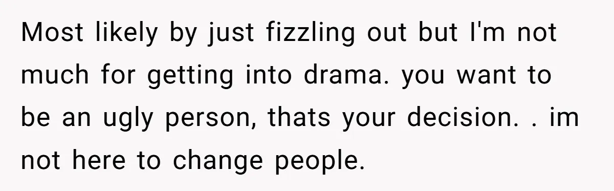 Most likely by just fizzling out but I'm not much for getting into drama. you want to be an ugly person, thats your decision. . im not here to change...