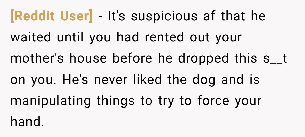 [Reddit User] − It's suspicious af that he waited until you had rented out your mother's house before he dropped this s__t on you. He's never liked the dog and...
