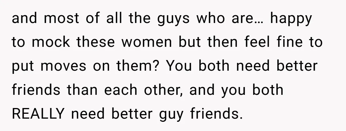 and most of all the guys who are… happy to mock these women but then feel fine to put moves on them? You both need better friends than each other,...