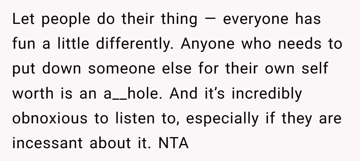 Let people do their thing — everyone has fun a little differently. Anyone who needs to put down someone else for their own self worth is an a__hole. And it’s...