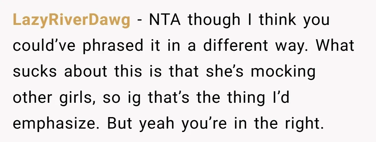LazyRiverDawg − NTA though I think you could’ve phrased it in a different way. What sucks about this is that she’s mocking other girls, so ig that’s the thing I’d...
