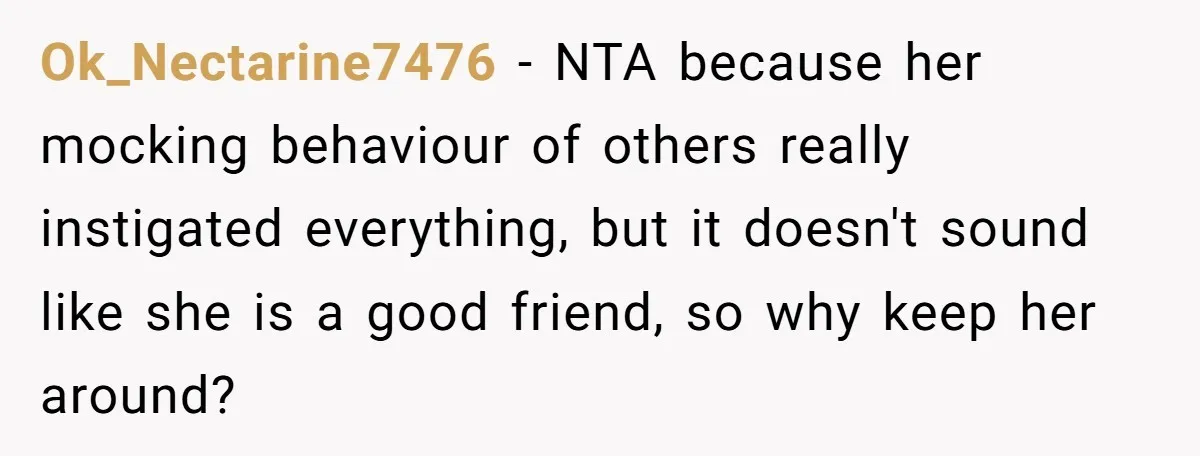 Ok_Nectarine7476 − NTA because her mocking behaviour of others really instigated everything, but it doesn't sound like she is a good friend, so why keep her around?
