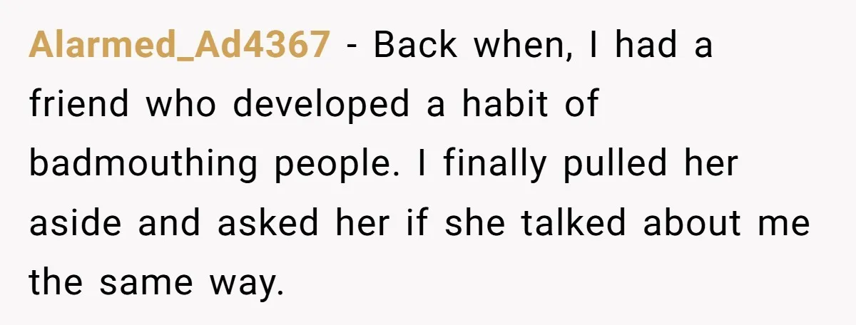 Alarmed_Ad4367 − Back when, I had a friend who developed a habit of badmouthing people. I finally pulled her aside and asked her if she talked about me the same...