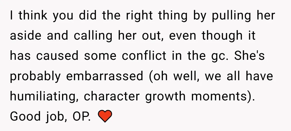 I think you did the right thing by pulling her aside and calling her out, even though it has caused some conflict in the gc. She's probably embarrassed (oh well,...