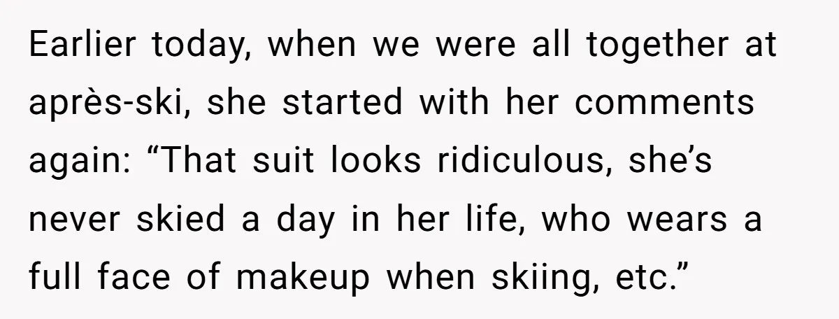 Earlier today, when we were all together at après-ski, she started with her comments again: “That suit looks ridiculous, she’s never skied a day in her life, who wears a...