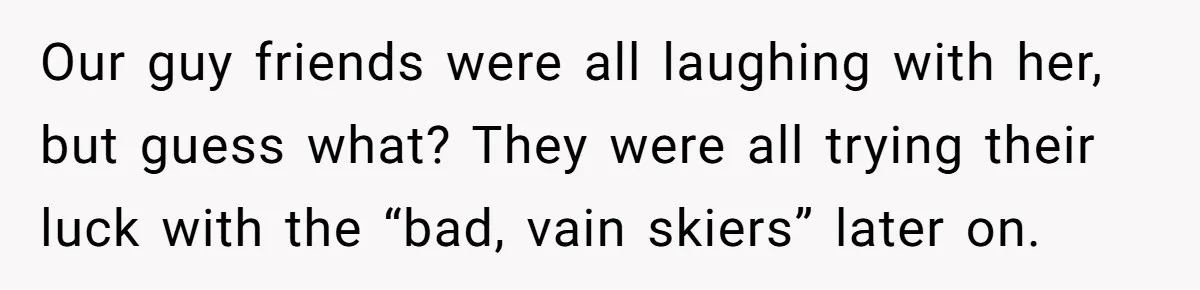 Our guy friends were all laughing with her, but guess what? They were all trying their luck with the “bad, vain skiers” later on.