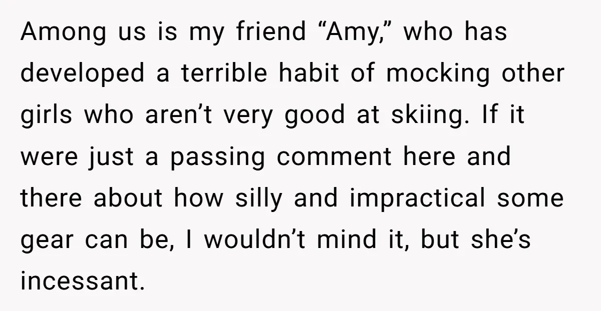 Among us is my friend “Amy,” who has developed a terrible habit of mocking other girls who aren’t very good at skiing. If it were just a passing comment here...