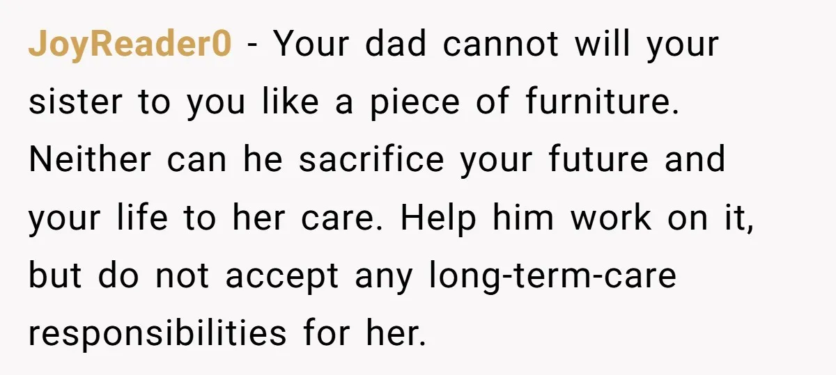 JoyReader0 - Your dad cannot will your sister to you like a piece of furniture. Neither can he sacrifice your future and your life to her care. Help him work...