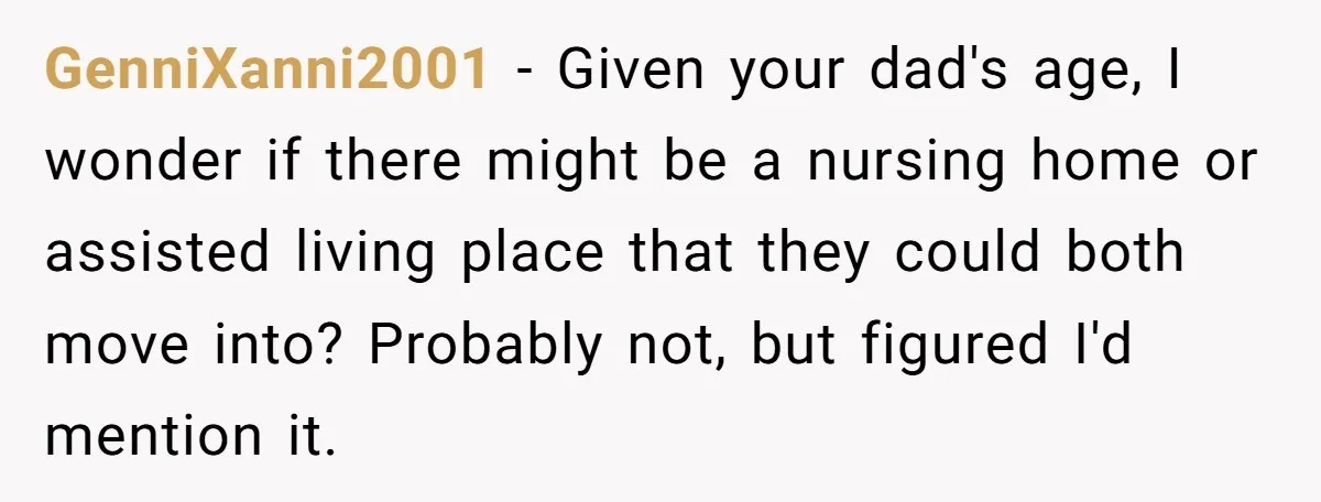 GenniXanni2001 - Given your dad's age, I wonder if there might be a nursing home or assisted living place that they could both move into? Probably not, but figured I'd...