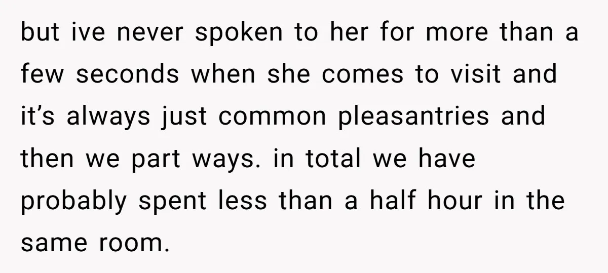 but ive never spoken to her for more than a few seconds when she comes to visit and it’s always just common pleasantries and then we part ways. in total...