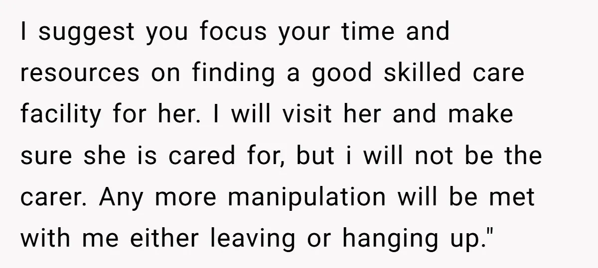 I suggest you focus your time and resources on finding a good skilled care facility for her. I will visit her and make sure she is cared for, but i...