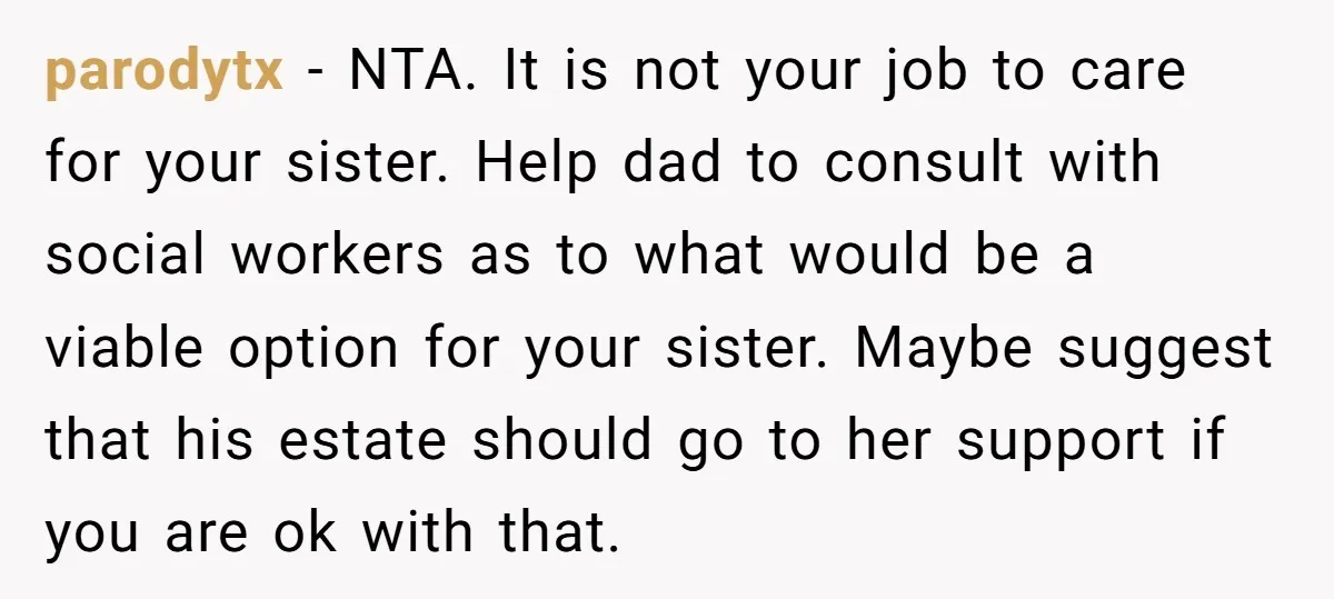parodytx - NTA. It is not your job to care for your sister. Help dad to consult with social workers as to what would be a viable option for your...