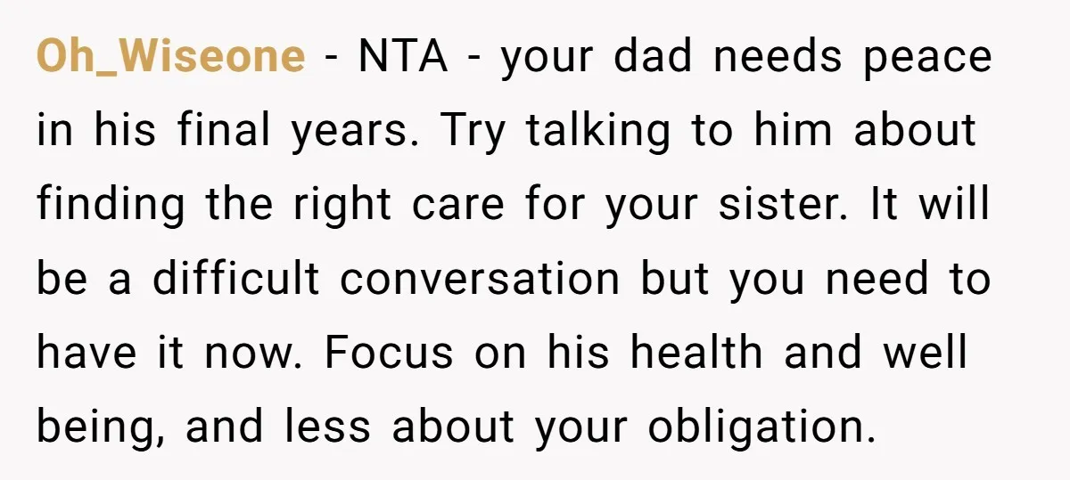 Oh_Wiseone - NTA - your dad needs peace in his final years. Try talking to him about finding the right care for your sister. It will be a difficult conversation...