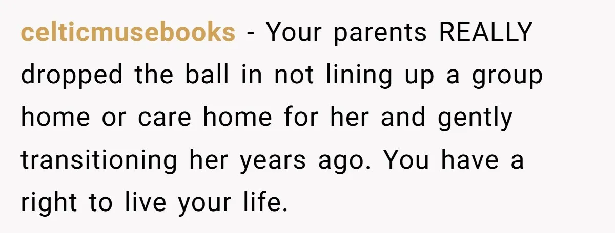 celticmusebooks - Your parents REALLY dropped the ball in not lining up a group home or care home for her and gently transitioning her years ago. You have a right...