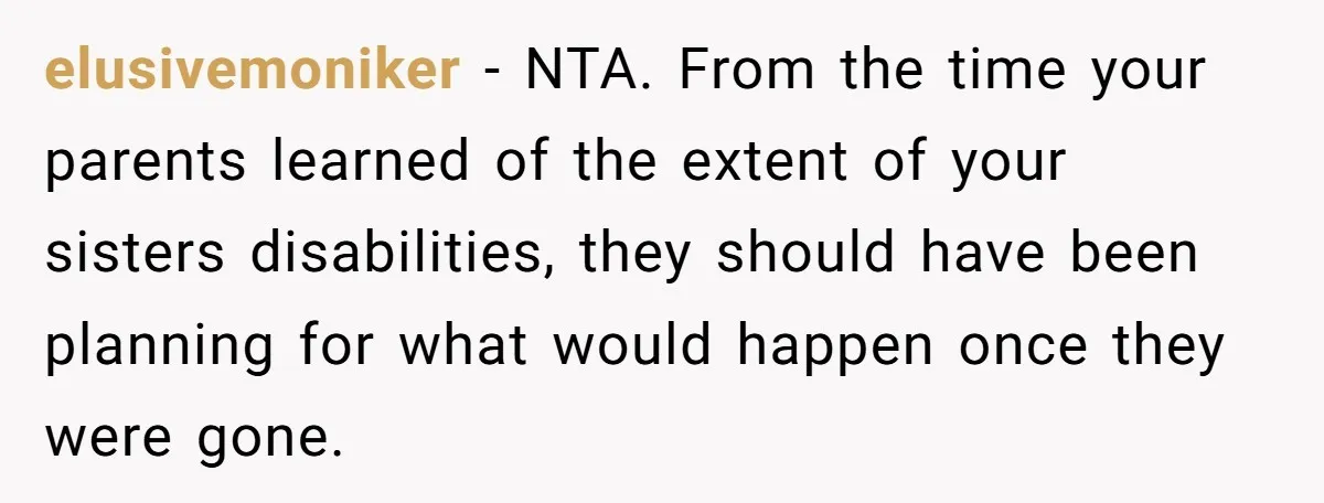 elusivemoniker - NTA. From the time your parents learned of the extent of your sisters disabilities, they should have been planning for what would happen once they were gone.