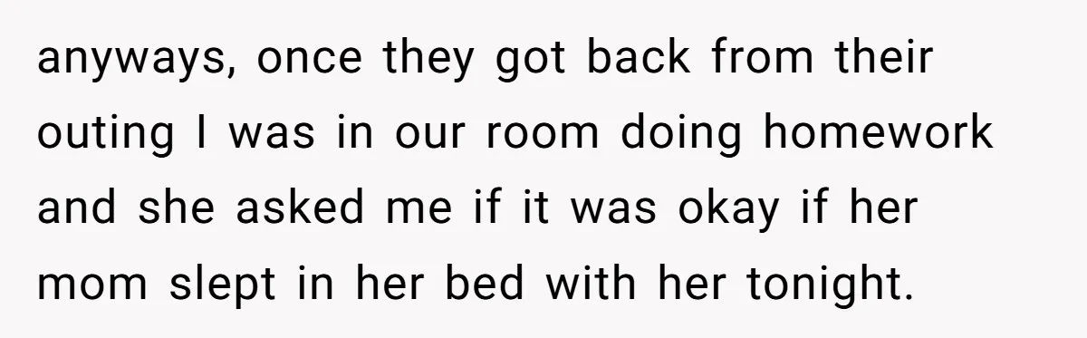 anyways, once they got back from their outing I was in our room doing homework and she asked me if it was okay if her mom slept in her bed...