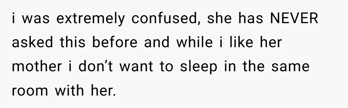 i was extremely confused, she has NEVER asked this before and while i like her mother i don’t want to sleep in the same room with her.