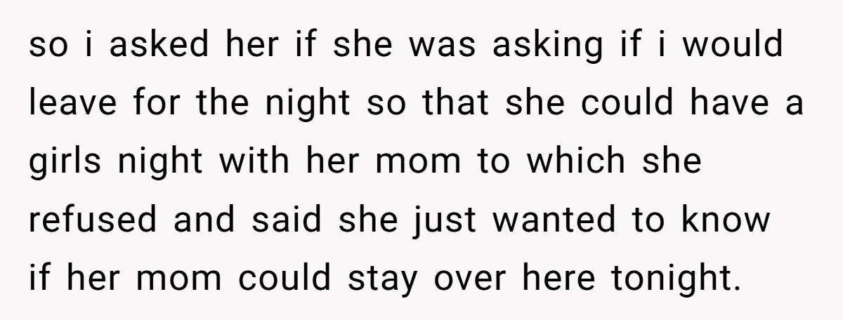 so i asked her if she was asking if i would leave for the night so that she could have a girls night with her mom to which she refused...
