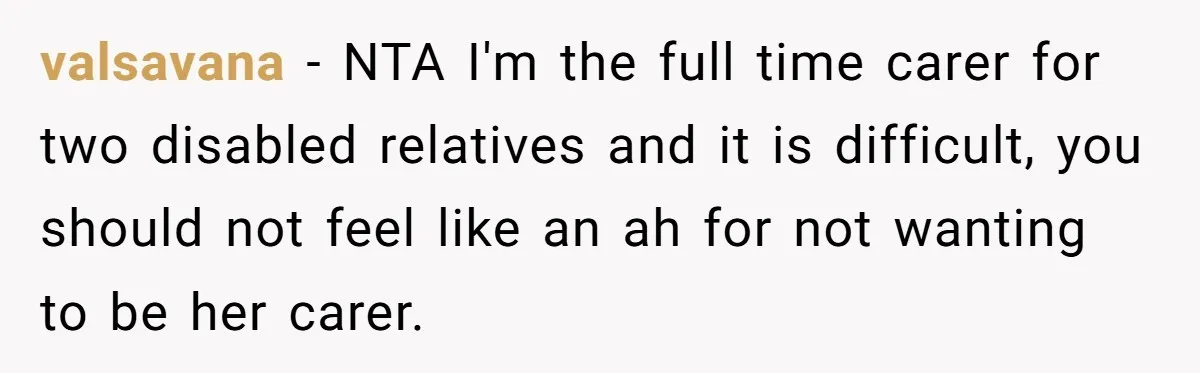 valsavana - NTA I'm the full time carer for two disabled relatives and it is difficult, you should not feel like an ah for not wanting to be her carer.